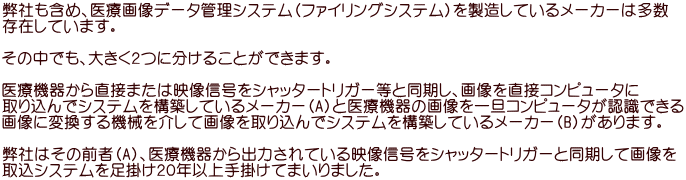 弊社も含め、医療画像データ管理システム（ファイリングシステム）を製造しているメーカーは多数 存在しています。  その中でも、大きく２つに分けることができます。  医療機器から直接または映像信号をシャッタートリガー等と同期し、画像を直接コンピュータに 取り込んでシステムを構築しているメーカー（A）と医療機器の画像を一旦コンピュータが認識できる 画像に変換する機械を介して画像を取り込んでシステムを構築しているメーカー（B）があります。  弊社はその前者（A）、医療機器から出力されている映像信号をシャッタートリガーと同期して画像を 取込システムを足掛け２０年以上手掛けてまいりました。