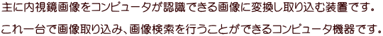 主に内視鏡画像をコンピュータが認識できる画像に変換し取り込む装置です。  これ一台で画像取り込み、画像検索を行うことができるコンピュータ機器です。