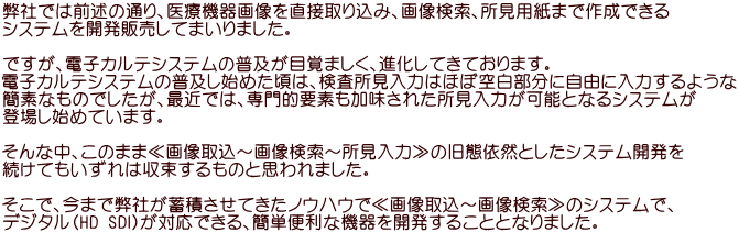 弊社では前述の通り、医療機器画像を直接取り込み、画像検索、所見用紙まで作成できる システムを開発販売してまいりました。  ですが、電子カルテシステムの普及が目覚ましく、進化してきております。 電子カルテシステムの普及し始めた頃は、検査所見入力はほぼ空白部分に自由に入力するような 簡素なものでしたが、最近では、専門的要素も加味された所見入力が可能となるシステムが 登場し始めています。  そんな中、このまま≪画像取込～画像検索～所見入力≫の旧態依然としたシステム開発を 続けてもいずれは収束するものと思われました。  そこで、今まで弊社が蓄積させてきたノウハウで≪画像取込～画像検索≫のシステムで、 デジタル（HD SDI)が対応できる、簡単便利な機器を開発することとなりました。