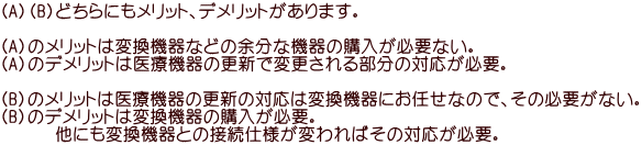 （A）（B）どちらにもメリット、デメリットがあります。  （A）のメリットは変換機器などの余分な機器の購入が必要ない。 （A）のデメリットは医療機器の更新で変更される部分の対応が必要。  （B）のメリットは医療機器の更新の対応は変換機器にお任せなので、その必要がない。 （B）のデメリットは変換機器の購入が必要。 　　　他にも変換機器との接続仕様が変わればその対応が必要。