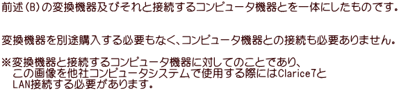 前述（B）の変換機器及びそれと接続するコンピュータ機器とを一体にしたものです。   変換機器を別途購入する必要もなく、コンピュータ機器との接続も必要ありません。  ※変換機器と接続するコンピュータ機器に対してのことであり、 　この画像を他社コンピュータシステムで使用する際にはClarice7と 　LAN接続する必要があります。